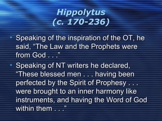 Hippolytus
(c. 170-236)
• Speaking of the inspiration of the OT, heSpeaking of the inspiration of the OT, he
said, “The Law and the Prophets weresaid, “The Law and the Prophets were
from God . . .”from God . . .”
• Speaking of NT writers he declared,Speaking of NT writers he declared,
“These blessed men . . . having been“These blessed men . . . having been
perfected by the Spirit of Prophesy . . .perfected by the Spirit of Prophesy . . .
were brought to an inner harmony likewere brought to an inner harmony like
instruments, and having the Word of Godinstruments, and having the Word of God
within them . . .”within them . . .”
 