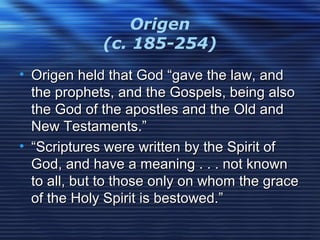 Origen
(c. 185-254)
• Origen held that God “gave the law, andOrigen held that God “gave the law, and
the prophets, and the Gospels, being alsothe prophets, and the Gospels, being also
the God of the apostles and the Old andthe God of the apostles and the Old and
New Testaments.”New Testaments.”
• ““Scriptures were written by the Spirit ofScriptures were written by the Spirit of
God, and have a meaning . . . not knownGod, and have a meaning . . . not known
to all, but to those only on whom the graceto all, but to those only on whom the grace
of the Holy Spirit is bestowed.”of the Holy Spirit is bestowed.”
 