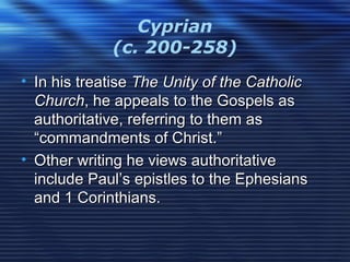 Cyprian
(c. 200-258)
• In his treatiseIn his treatise The Unity of the CatholicThe Unity of the Catholic
ChurchChurch, he appeals to the Gospels as, he appeals to the Gospels as
authoritative, referring to them asauthoritative, referring to them as
“commandments of Christ.”“commandments of Christ.”
• Other writing he views authoritativeOther writing he views authoritative
include Paul’s epistles to the Ephesiansinclude Paul’s epistles to the Ephesians
and 1 Corinthians.and 1 Corinthians.
 