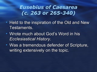 Eusebius of Caesarea
(c. 263 or 265-340)
• Held to the inspiration of the Old and NewHeld to the inspiration of the Old and New
Testaments.Testaments.
• Wrote much about God’s Word in hisWrote much about God’s Word in his
Ecclesiastical History.Ecclesiastical History.
• Was a tremendous defender of Scripture,Was a tremendous defender of Scripture,
writing extensively on the topic.writing extensively on the topic.
 