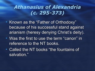 Athanasius of Alexandria
(c. 295-373)
• Known as the “Father of Orthodoxy”Known as the “Father of Orthodoxy”
because of his successful stand againstbecause of his successful stand against
arianism (heresy denying Christ’s deity).arianism (heresy denying Christ’s deity).
• Was the first to use the term “canon” inWas the first to use the term “canon” in
reference to the NT books.reference to the NT books.
• Called the NT books “the fountains ofCalled the NT books “the fountains of
salvation.”salvation.”
 