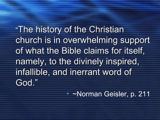 “The history of the ChristianThe history of the Christian
church is in overwhelming supportchurch is in overwhelming support
of what the Bible claims for itself,of what the Bible claims for itself,
namely, to the divinely inspired,namely, to the divinely inspired,
infallible, and inerrant word ofinfallible, and inerrant word of
God.”God.”
• ~Norman Geisler, p. 211
 