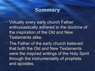 Summary
• Virtually every early church FatherVirtually every early church Father
enthusiastically adhered to the doctrine ofenthusiastically adhered to the doctrine of
the inspiration of the Old and Newthe inspiration of the Old and New
Testaments alike.Testaments alike.
• The Father of the early church believedThe Father of the early church believed
that both the Old and New Testamentsthat both the Old and New Testaments
were the inspired writings of the Holy Spiritwere the inspired writings of the Holy Spirit
through the instrumentality of prophetsthrough the instrumentality of prophets
and apostles.and apostles.
 