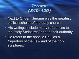 Jerome
(340-420)
• Next to Origen, Jerome was the greatestNext to Origen, Jerome was the greatest
biblical scholar of the early church.biblical scholar of the early church.
• His writings include many references toHis writings include many references to
the “Holy Scriptures” and to their authority.the “Holy Scriptures” and to their authority.
• He refers to the apostle Paul as aHe refers to the apostle Paul as a
“repertory of the Law and of the holy“repertory of the Law and of the holy
scriptures.”scriptures.”
 