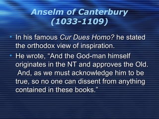 Anselm of Canterbury
(1033-1109)
• In his famousIn his famous Cur Dues Homo?Cur Dues Homo? he statedhe stated
the orthodox view of inspiration.the orthodox view of inspiration.
• He wrote, “And the God-man himselfHe wrote, “And the God-man himself
originates in the NT and approves the Old.originates in the NT and approves the Old.
And, as we must acknowledge him to beAnd, as we must acknowledge him to be
true, so no one can dissent from anythingtrue, so no one can dissent from anything
contained in these books.”contained in these books.”
 