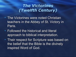 The Victorines
(Twelfth Century)
• The Victorines were noted ChristianThe Victorines were noted Christian
teachers in the Abbey of St. Victory inteachers in the Abbey of St. Victory in
Paris.Paris.
• Followed the historical and literalFollowed the historical and literal
approach to biblical interpretation.approach to biblical interpretation.
• Their respect for Scripture was based onTheir respect for Scripture was based on
the belief that the Bible is the divinelythe belief that the Bible is the divinely
inspired Word of God.inspired Word of God.
 
