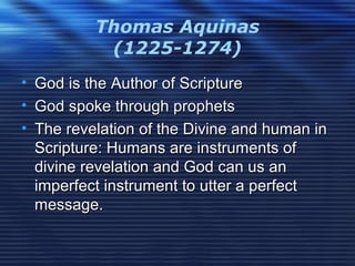 Thomas Aquinas
(1225-1274)
• God is the Author of ScriptureGod is the Author of Scripture
• God spoke through prophetsGod spoke through prophets
• The revelation of the Divine and human inThe revelation of the Divine and human in
Scripture: Humans are instruments ofScripture: Humans are instruments of
divine revelation and God can us andivine revelation and God can us an
imperfect instrument to utter a perfectimperfect instrument to utter a perfect
message.message.
 