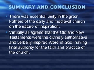 SUMMARY AND CONCLUSION
• There was essential unity in the great
Fathers of the early and medieval church
on the nature of inspiration.
• Virtually all agreed that the Old and New
Testaments were the divinely authoritative
and verbally inspired Word of God, having
final authority for the faith and practice of
the church.
 