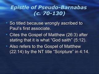 Epistle of Pseudo-Barnabas
(c. 70-130)
• So titled because wrongly ascribed toSo titled because wrongly ascribed to
Paul’s first associate.Paul’s first associate.
• Cites the Gospel of Matthew (26:3) afterCites the Gospel of Matthew (26:3) after
stating that it is what “God saith” (5:12).stating that it is what “God saith” (5:12).
• Also refers to the Gospel of MatthewAlso refers to the Gospel of Matthew
(22:14) by the NT title “Scripture” in 4:14.(22:14) by the NT title “Scripture” in 4:14.
 