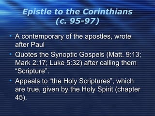 Epistle to the Corinthians
(c. 95-97)
• A contemporary of the apostles, wroteA contemporary of the apostles, wrote
after Paulafter Paul
• Quotes the Synoptic Gospels (Matt. 9:13;Quotes the Synoptic Gospels (Matt. 9:13;
Mark 2:17; Luke 5:32) after calling themMark 2:17; Luke 5:32) after calling them
“Scripture”.“Scripture”.
• Appeals to “the Holy Scriptures”, whichAppeals to “the Holy Scriptures”, which
are true, given by the Holy Spirit (chapterare true, given by the Holy Spirit (chapter
45).45).
 