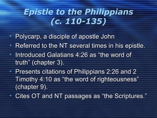Epistle to the Philippians
(c. 110-135)
• Polycarp, a disciple of apostle JohnPolycarp, a disciple of apostle John
• Referred to the NT several times in his epistle.Referred to the NT several times in his epistle.
• Introduced Galatians 4:26 as “the word ofIntroduced Galatians 4:26 as “the word of
truth” (chapter 3).truth” (chapter 3).
• Presents citations of Philippians 2:26 and 2Presents citations of Philippians 2:26 and 2
Timothy 4:10 as “the word of righteousness”Timothy 4:10 as “the word of righteousness”
(chapter 9).(chapter 9).
• Cites OT and NT passages as “the Scriptures.”Cites OT and NT passages as “the Scriptures.”
 