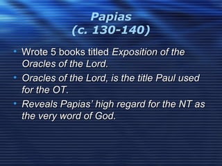 Papias
(c. 130-140)
• Wrote 5 books titledWrote 5 books titled Exposition of theExposition of the
Oracles of the Lord.Oracles of the Lord.
• Oracles of the Lord, is the title Paul usedOracles of the Lord, is the title Paul used
for the OT.for the OT.
• Reveals Papias’ high regard for the NT asReveals Papias’ high regard for the NT as
the very word of God.the very word of God.
 