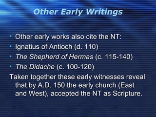 Other Early Writings
• Other early works also cite the NT:Other early works also cite the NT:
• Ignatius of Antioch (d. 110)Ignatius of Antioch (d. 110)
• The Shepherd of HermasThe Shepherd of Hermas (c. 115-140)(c. 115-140)
• The DidacheThe Didache (c. 100-120)(c. 100-120)
Taken together these early witnesses revealTaken together these early witnesses reveal
that by A.D. 150 the early church (Eastthat by A.D. 150 the early church (East
and West), accepted the NT as Scripture.and West), accepted the NT as Scripture.
 