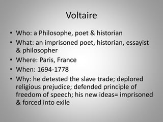Voltaire
• Who: a Philosophe, poet & historian
• What: an imprisoned poet, historian, essayist
& philosopher
• Where: Paris, France
• When: 1694-1778
• Why: he detested the slave trade; deplored
religious prejudice; defended principle of
freedom of speech; his new ideas= imprisoned
& forced into exile
 