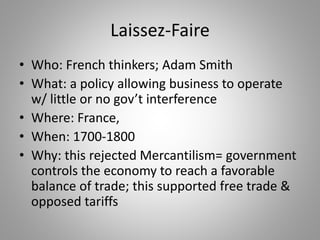 Laissez-Faire
• Who: French thinkers; Adam Smith
• What: a policy allowing business to operate
w/ little or no gov’t interference
• Where: France,
• When: 1700-1800
• Why: this rejected Mercantilism= government
controls the economy to reach a favorable
balance of trade; this supported free trade &
opposed tariffs
 