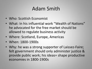 Adam Smith
• Who: Scottish Economist
• What: In his influential work “Wealth of Nations”
he advocated for the free market should be
allowed to regulate business activity
• Where: Scotland, Europe, Americas
• When: 1800-1900s
• Why: he was a strong supporter of Laissez-Faire;
felt government should only administer justice &
provide public work; his ideas= shape productive
economies in 1800-1900s
 
