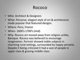 Rococo
• Who: Architect & Designers
• What: Personal, elegant style of art & architecture
made popular that featured designs.
• Where: Paris, France
• When: 1600’s-1700’s (mid)
• Why: Rococo art moved away from religion unlike,
Baroque. Rococo was believed to encourage
imagination. Portrait showed noble subjects in
charming rural settings, surrounded by happy servants.
Despite it being criticized it had a vast of people in
upper class & graving middle class.
 