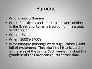 Baroque
• Who: Greek & Romans
• What: Courtly art and architecture were neither
in the Greek and Romans tradition or in a grand,
ornate style.
• Where: Europe
• When: 1600’s-1700’s
• Why: Baroque paintings were huge, colorful, and
full of excitement. They glorified historic battles
or the lives of the saints. Such works matched the
grandeur of the European courts at that time.
 
