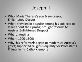 Joseph II
• Who: Maria Theresa’s son & successor;
Enlightened Despot
• What: traveled in disguise among his subjects to
learn about their probs; brought reforms to
Austria (Enlightened Despot)
• Where: Austria
• When: 1700-1800s
• Why: his reforms began to modernize Austria’s
gov’t; supported religious equality for Protestants
& Jews in his Catholic empire
 