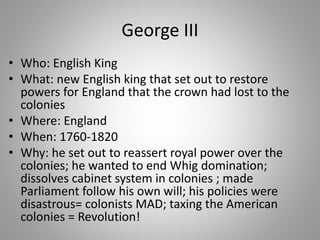 George III
• Who: English King
• What: new English king that set out to restore
powers for England that the crown had lost to the
colonies
• Where: England
• When: 1760-1820
• Why: he set out to reassert royal power over the
colonies; he wanted to end Whig domination;
dissolves cabinet system in colonies ; made
Parliament follow his own will; his policies were
disastrous= colonists MAD; taxing the American
colonies = Revolution!
 