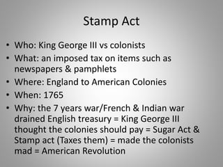 Stamp Act
• Who: King George III vs colonists
• What: an imposed tax on items such as
newspapers & pamphlets
• Where: England to American Colonies
• When: 1765
• Why: the 7 years war/French & Indian war
drained English treasury = King George III
thought the colonies should pay = Sugar Act &
Stamp act (Taxes them) = made the colonists
mad = American Revolution
 