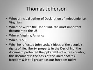 Thomas Jefferson
• Who: principal author of Declaration of Independence,
Virginian
• What: he wrote the Dec of Ind- the most important
document to the US
• Where: Virginia, America
• When: 1776
• Why: he reflected John Locke’s ideas of the people’s
rights of life, liberty, property in the Dec of Ind; the
document protected the ppl’s rights of a free country;
this document is the basis of the United States’
freedom & is still present as our freedom today
 