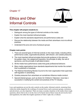 Chapter 17
Ethics and Other
Informal Controls
_________________________________________________________________
This chapter will prepare students to:
• Distinguish among the types of informal controls on the media
• Explain the most important ethical principles
• Explain what the standards departments and performance codes are
• Discuss the relationship between the media and their advertisers vis-à-vis ethical
practices
• Understand the pros and cons of pressure groups
Chapter main points:
1. There are several types of informal controls on the mass media, including ethics,
performance codes, organizational policies, self-criticism, and outside pressures.
2. The most important ethical principles that provide guidance in this area are
the golden mean, the categorical imperative, the principle of utility, the veil of
ignorance, and the principle of self-determination.
3. All the media have performance codes that guide professional behavior.
4. Many media organizations have standards departments that monitor the content
that is published or broadcast.
5. The National Advertising Review Council is the main organization that supervises
self-regulation in advertising.
6. Outside pressures from advertisers an sometimes influence media conduct.
7. Special-interest groups, such as Action for Children’s Television, have bee n
successful in modifying the content and practices of the TV industry.
_________________________________________________________________
Laws and regulations are not the only controls on the media. Informal controls, stemming from
within the media shaped by the workings of external forces such as pressure groups, consumers,
and advertisers, are also important. There are many everyday situations in the media where tough
questions, about what to do or not do, have to be faced; most of these issues do not involve laws
and regulations, but rather the tougher questions of what’s right, fair, or ethical.
IM17-1
 