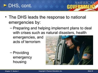 Copyright © Pearson Education, Inc. Slide 35Chapter 17, Section 1
DHS, cont.
• The DHS leads the response to national
emergencies by:
– Preparing and helping implement plans to deal
with crises such as natural disasters, health
emergencies, and
acts of terrorism
– Providing
emergency
housing
 