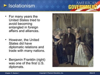 Copyright © Pearson Education, Inc. Slide 43Chapter 17, Section 1
Isolationism
• For many years the
United States tried to
avoid becoming
entangled in foreign
affairs and alliances.
• However, the United
States did have
diplomatic relations and
trade with many nations.
• Benjamin Franklin (right)
was one of the first U.S.
diplomats.
 
