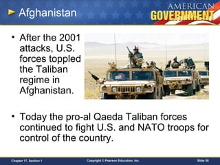Copyright © Pearson Education, Inc. Slide 56Chapter 17, Section 1
Afghanistan
• After the 2001
attacks, U.S.
forces toppled
the Taliban
regime in
Afghanistan.
• Today the pro-al Qaeda Taliban forces
continued to fight U.S. and NATO troops for
control of the country.
 