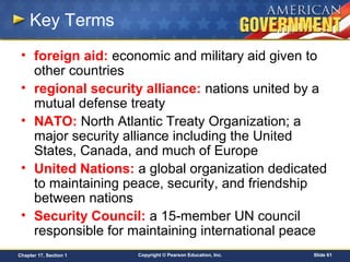 Copyright © Pearson Education, Inc. Slide 61Chapter 17, Section 1
Key Terms
• foreign aid: economic and military aid given to
other countries
• regional security alliance: nations united by a
mutual defense treaty
• NATO: North Atlantic Treaty Organization; a
major security alliance including the United
States, Canada, and much of Europe
• United Nations: a global organization dedicated
to maintaining peace, security, and friendship
between nations
• Security Council: a 15-member UN council
responsible for maintaining international peace
 