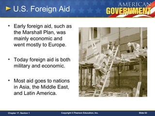 Copyright © Pearson Education, Inc. Slide 63Chapter 17, Section 1
U.S. Foreign Aid
• Early foreign aid, such as
the Marshall Plan, was
mainly economic and
went mostly to Europe.
• Today foreign aid is both
military and economic.
• Most aid goes to nations
in Asia, the Middle East,
and Latin America.
 