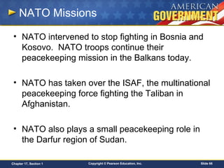 Copyright © Pearson Education, Inc. Slide 66Chapter 17, Section 1
NATO Missions
• NATO intervened to stop fighting in Bosnia and
Kosovo. NATO troops continue their
peacekeeping mission in the Balkans today.
• NATO has taken over the ISAF, the multinational
peacekeeping force fighting the Taliban in
Afghanistan.
• NATO also plays a small peacekeeping role in
the Darfur region of Sudan.
 