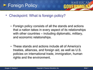 Copyright © Pearson Education, Inc. Slide 7Chapter 17, Section 1
Foreign Policy
• Checkpoint: What is foreign policy?
– Foreign policy consists of all the stands and actions
that a nation takes in every aspect of its relationships
with other countries – including diplomatic, military,
and economic relationships.
– These stands and actions include all of America’s
treaties, alliances, and foreign aid, as well as U.S.
policies on international trade, immigration, human
rights and the environment.
 
