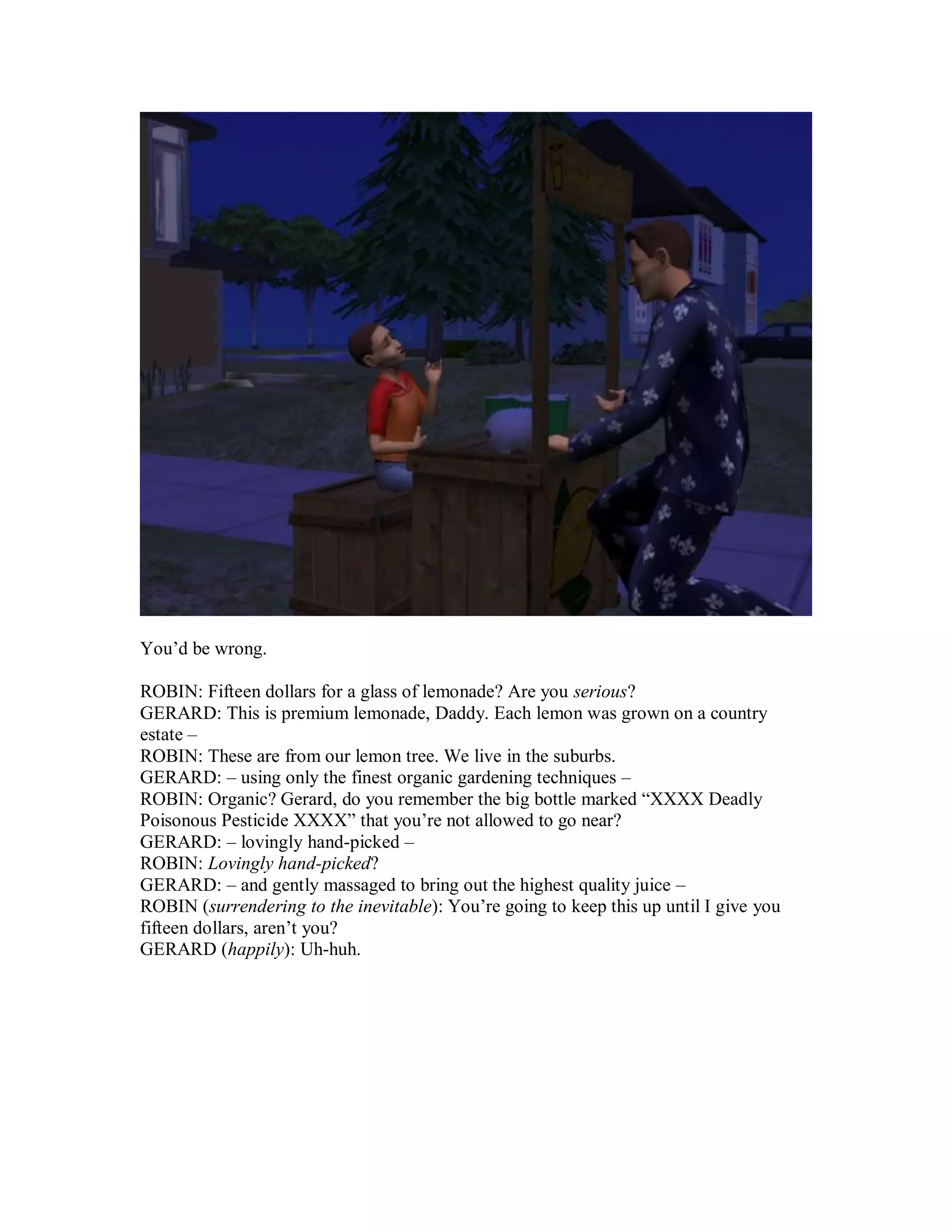 You’d be wrong.
ROBIN: Fifteen dollars for a glass of lemonade? Are you serious?
GERARD: This is premium lemonade, Daddy. Each lemon was grown on a country
estate –
ROBIN: These are from our lemon tree. We live in the suburbs.
GERARD: – using only the finest organic gardening techniques –
ROBIN: Organic? Gerard, do you remember the big bottle marked “XXXX Deadly
Poisonous Pesticide XXXX” that you’re not allowed to go near?
GERARD: – lovingly hand-picked –
ROBIN: Lovingly hand-picked?
GERARD: – and gently massaged to bring out the highest quality juice –
ROBIN (surrendering to the inevitable): You’re going to keep this up until I give you
fifteen dollars, aren’t you?
GERARD (happily): Uh-huh.
 