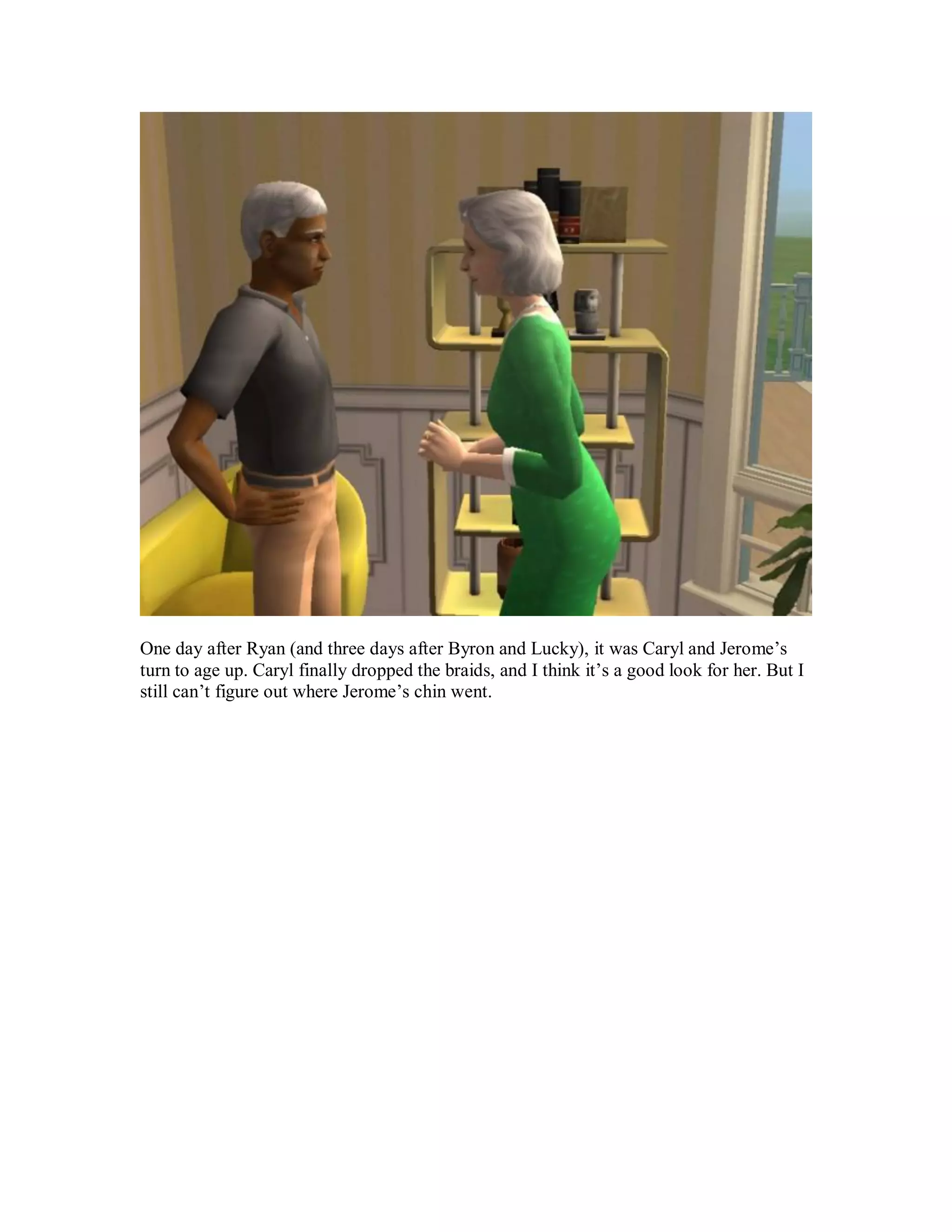 One day after Ryan (and three days after Byron and Lucky), it was Caryl and Jerome’s
turn to age up. Caryl finally dropped the braids, and I think it’s a good look for her. But I
still can’t figure out where Jerome’s chin went.
 