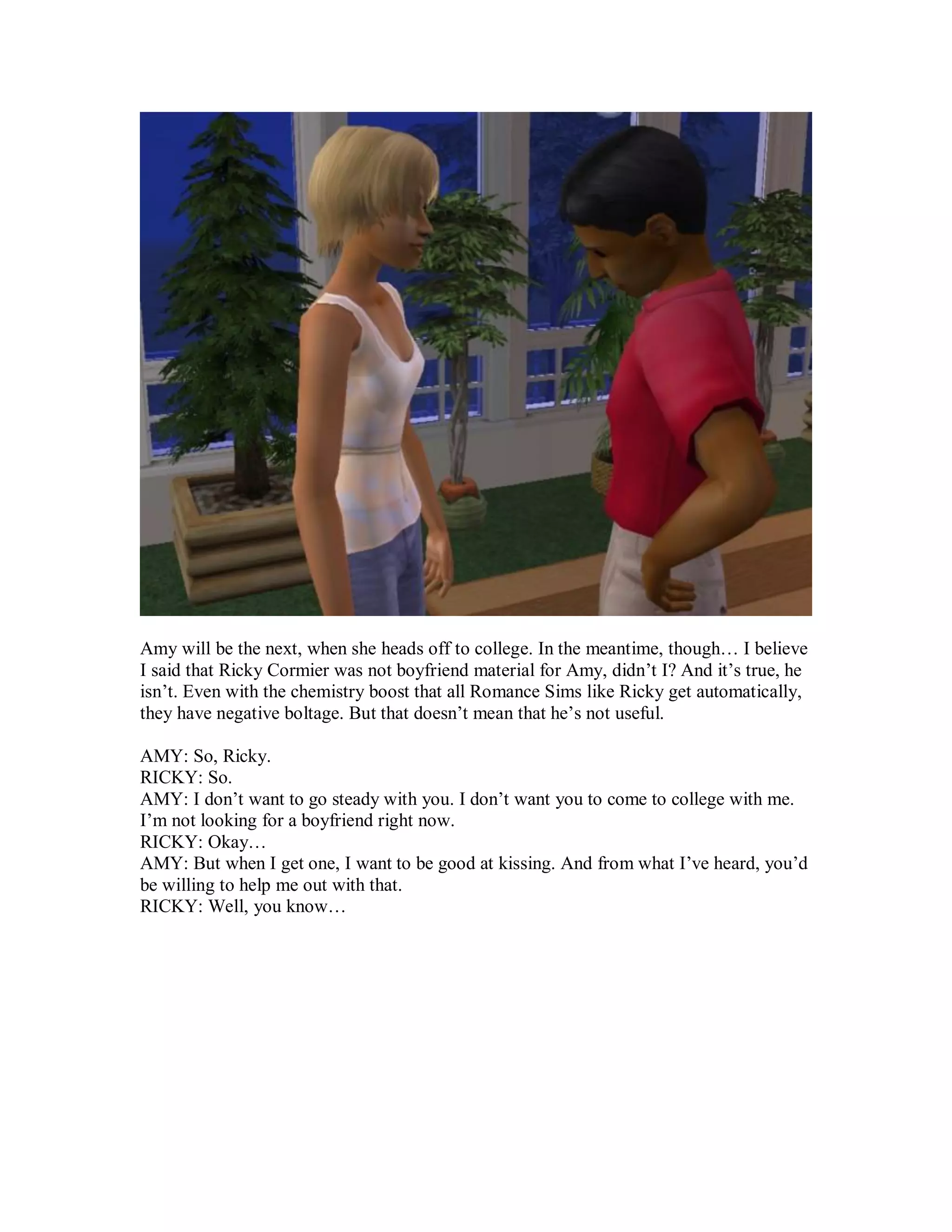 Amy will be the next, when she heads off to college. In the meantime, though… I believe
I said that Ricky Cormier was not boyfriend material for Amy, didn’t I? And it’s true, he
isn’t. Even with the chemistry boost that all Romance Sims like Ricky get automatically,
they have negative boltage. But that doesn’t mean that he’s not useful.
AMY: So, Ricky.
RICKY: So.
AMY: I don’t want to go steady with you. I don’t want you to come to college with me.
I’m not looking for a boyfriend right now.
RICKY: Okay…
AMY: But when I get one, I want to be good at kissing. And from what I’ve heard, you’d
be willing to help me out with that.
RICKY: Well, you know…
 