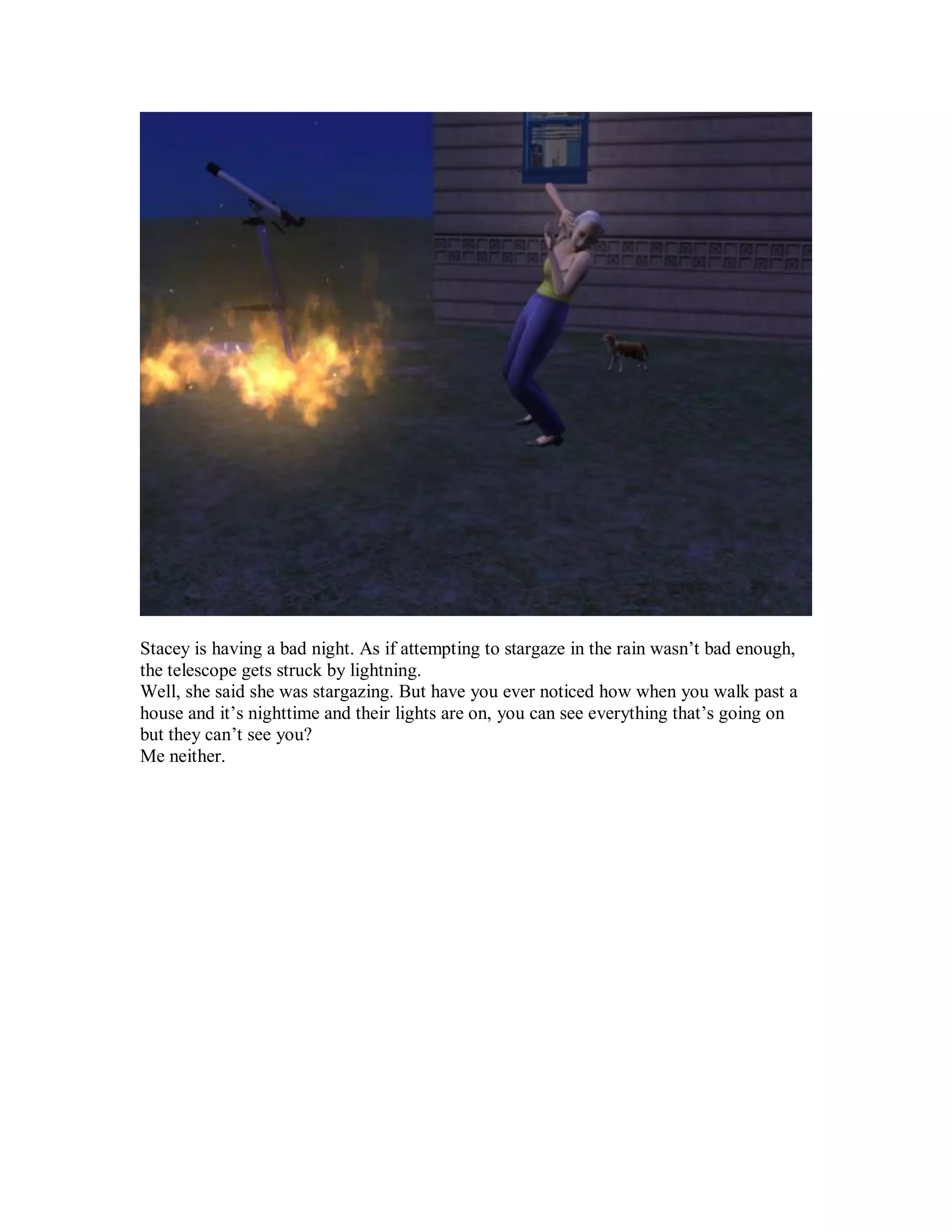 Stacey is having a bad night. As if attempting to stargaze in the rain wasn’t bad enough,
the telescope gets struck by lightning.
Well, she said she was stargazing. But have you ever noticed how when you walk past a
house and it’s nighttime and their lights are on, you can see everything that’s going on
but they can’t see you?
Me neither.
 