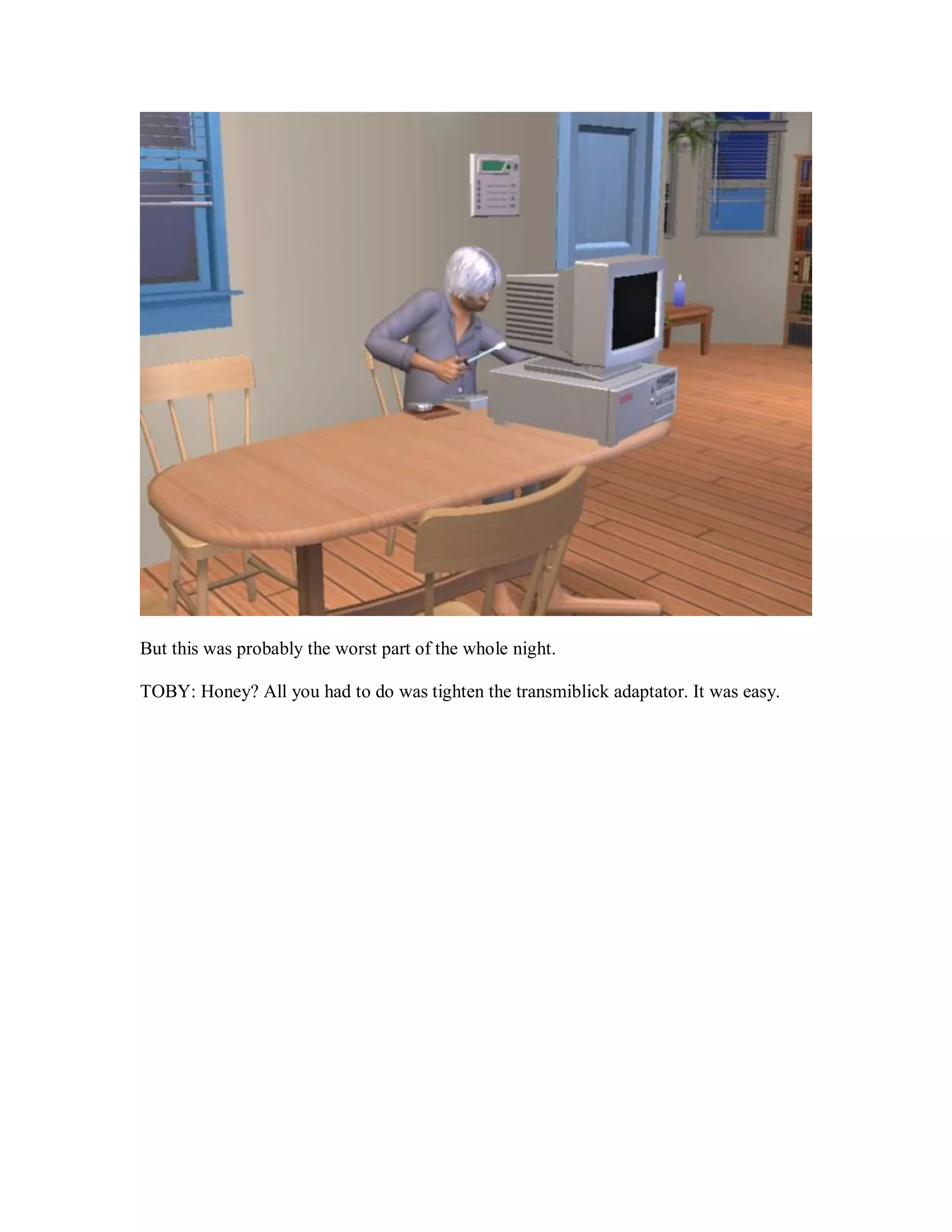 But this was probably the worst part of the whole night.
TOBY: Honey? All you had to do was tighten the transmiblick adaptator. It was easy.
 