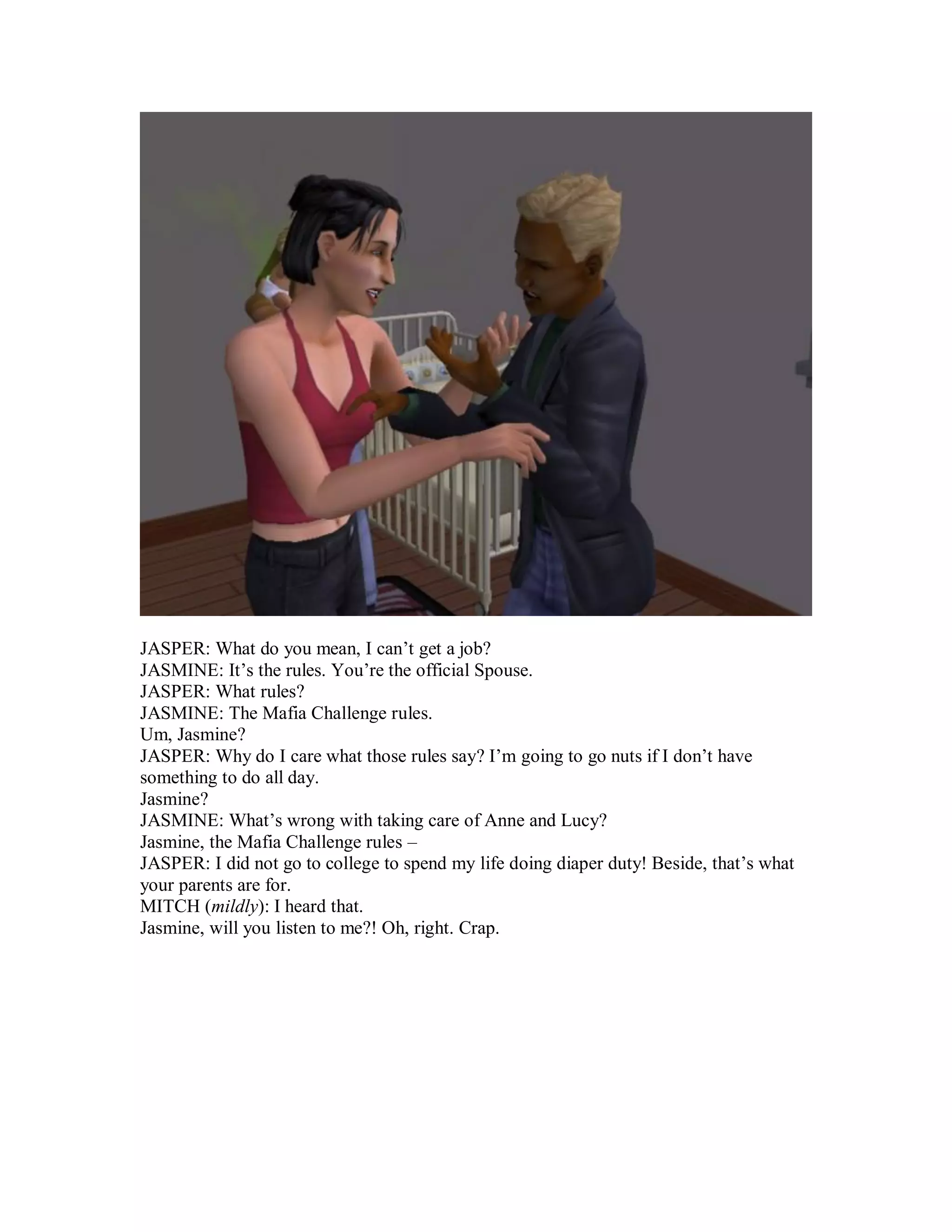 JASPER: What do you mean, I can’t get a job?
JASMINE: It’s the rules. You’re the official Spouse.
JASPER: What rules?
JASMINE: The Mafia Challenge rules.
Um, Jasmine?
JASPER: Why do I care what those rules say? I’m going to go nuts if I don’t have
something to do all day.
Jasmine?
JASMINE: What’s wrong with taking care of Anne and Lucy?
Jasmine, the Mafia Challenge rules –
JASPER: I did not go to college to spend my life doing diaper duty! Beside, that’s what
your parents are for.
MITCH (mildly): I heard that.
Jasmine, will you listen to me?! Oh, right. Crap.
 