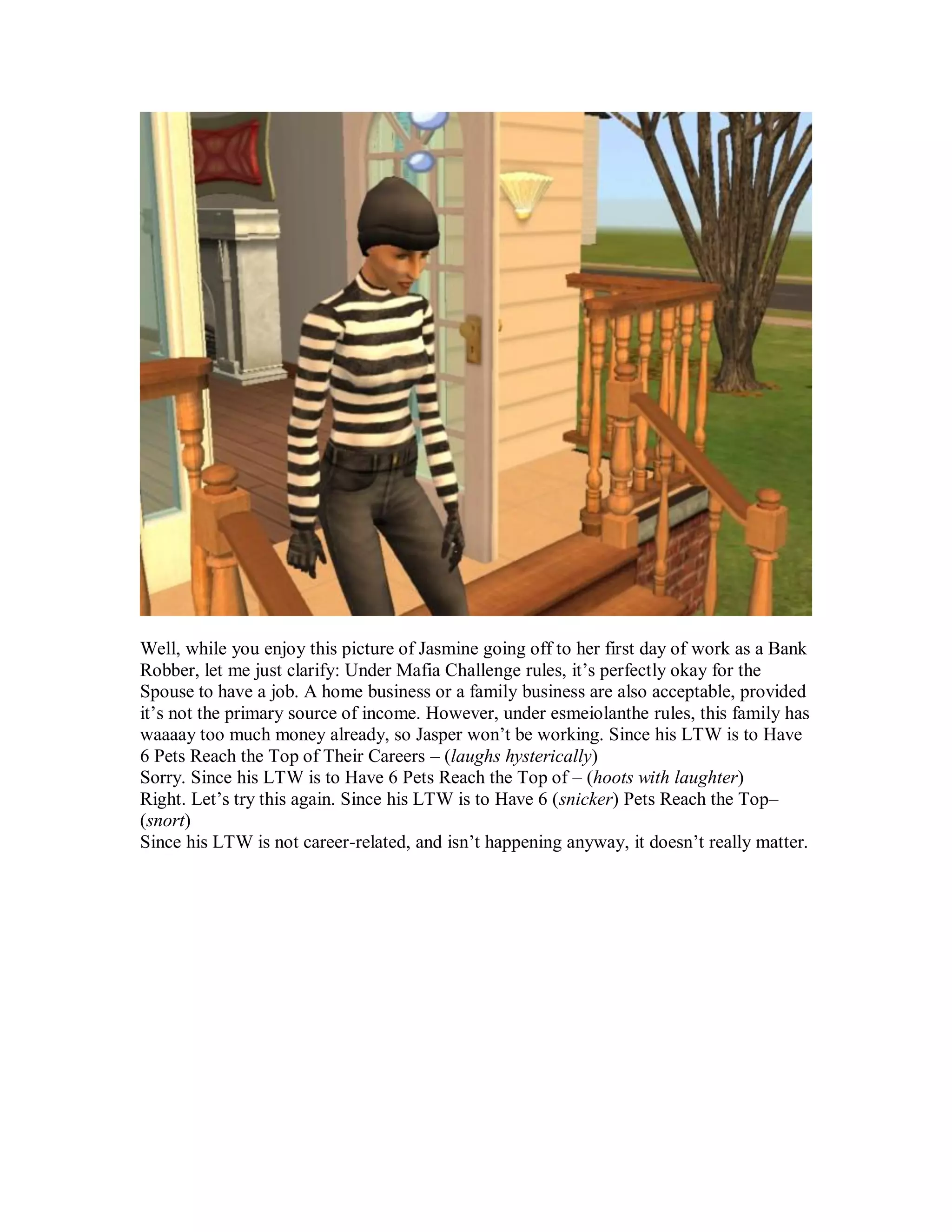 Well, while you enjoy this picture of Jasmine going off to her first day of work as a Bank
Robber, let me just clarify: Under Mafia Challenge rules, it’s perfectly okay for the
Spouse to have a job. A home business or a family business are also acceptable, provided
it’s not the primary source of income. However, under esmeiolanthe rules, this family has
waaaay too much money already, so Jasper won’t be working. Since his LTW is to Have
6 Pets Reach the Top of Their Careers – (laughs hysterically)
Sorry. Since his LTW is to Have 6 Pets Reach the Top of – (hoots with laughter)
Right. Let’s try this again. Since his LTW is to Have 6 (snicker) Pets Reach the Top–
(snort)
Since his LTW is not career-related, and isn’t happening anyway, it doesn’t really matter.
 