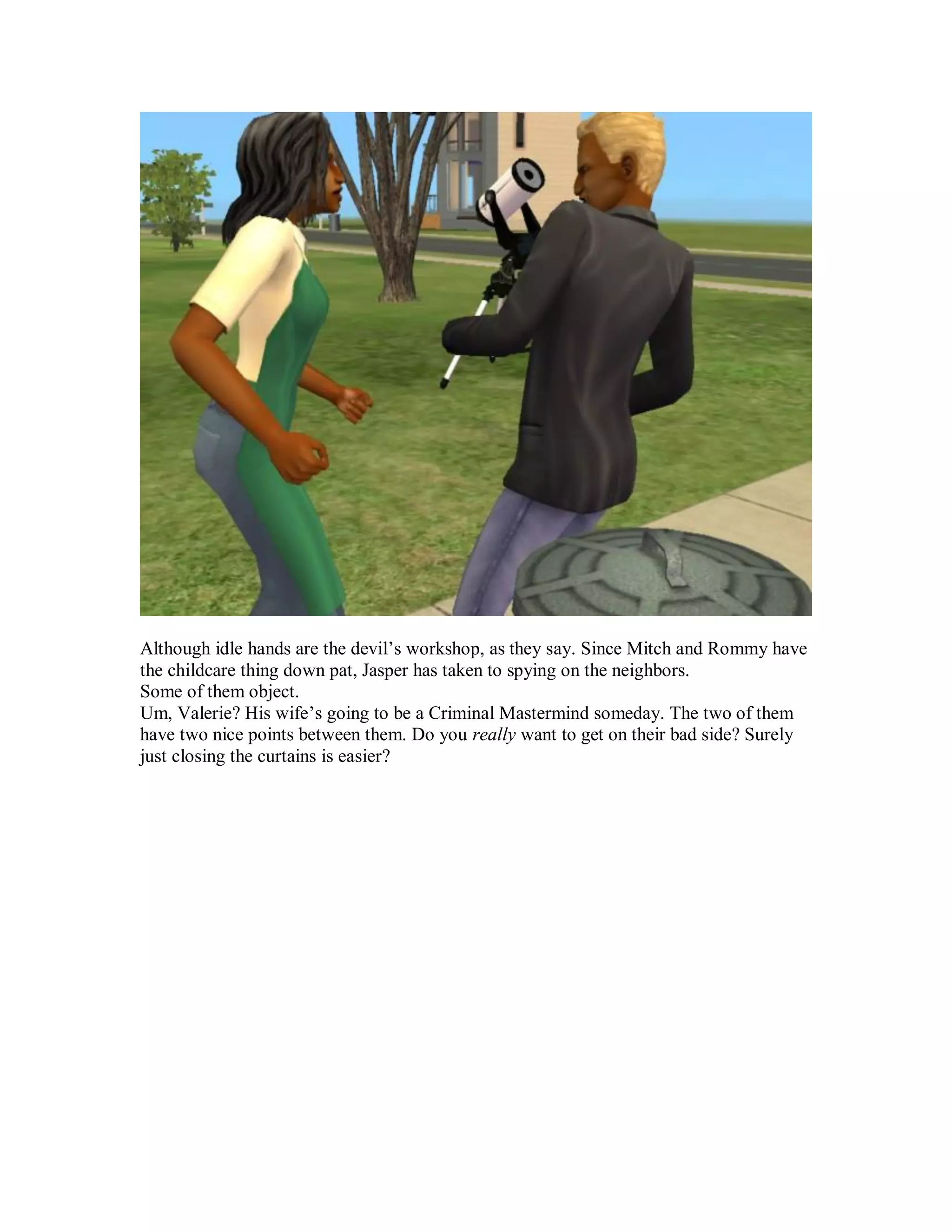 Although idle hands are the devil’s workshop, as they say. Since Mitch and Rommy have
the childcare thing down pat, Jasper has taken to spying on the neighbors.
Some of them object.
Um, Valerie? His wife’s going to be a Criminal Mastermind someday. The two of them
have two nice points between them. Do you really want to get on their bad side? Surely
just closing the curtains is easier?
 