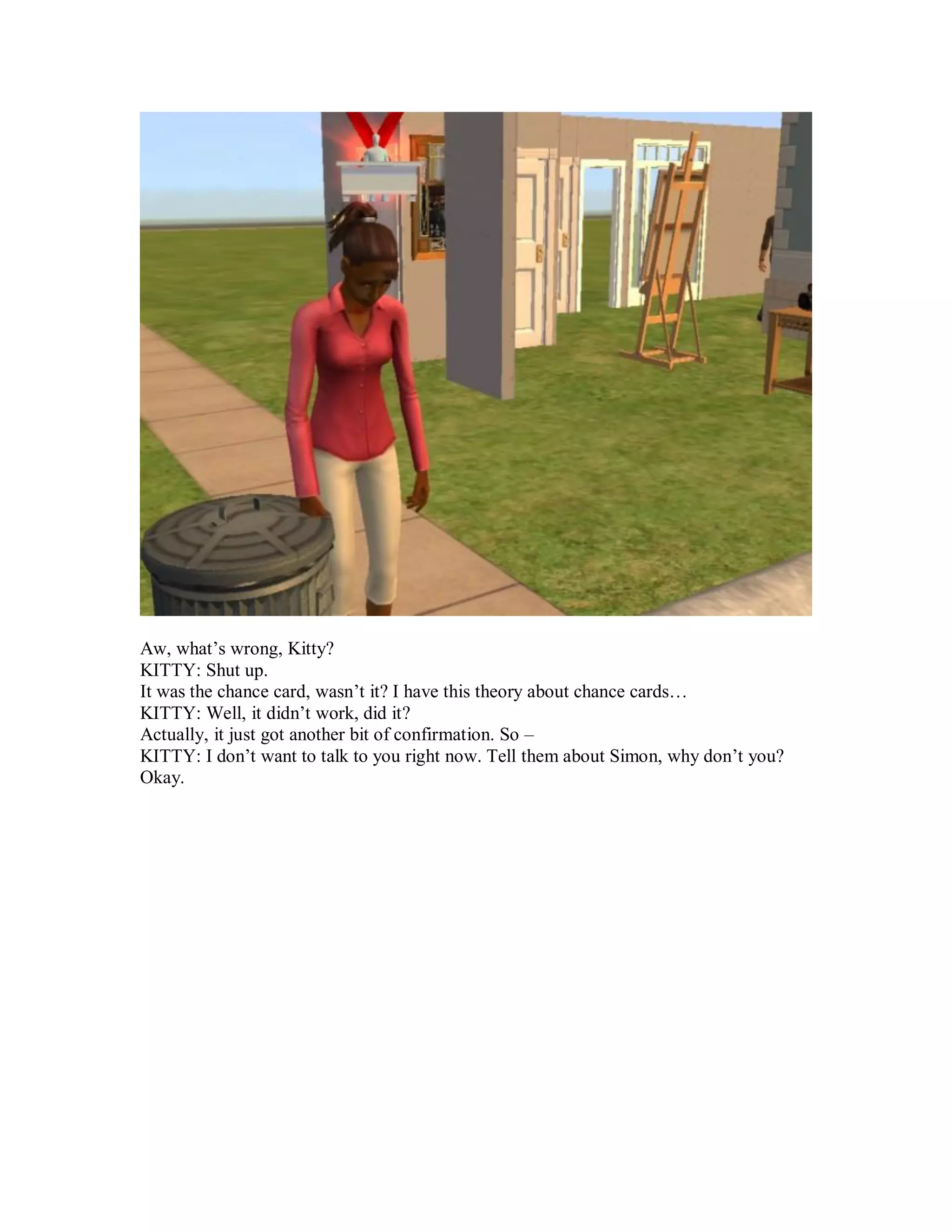 Aw, what’s wrong, Kitty?
KITTY: Shut up.
It was the chance card, wasn’t it? I have this theory about chance cards…
KITTY: Well, it didn’t work, did it?
Actually, it just got another bit of confirmation. So –
KITTY: I don’t want to talk to you right now. Tell them about Simon, why don’t you?
Okay.
 