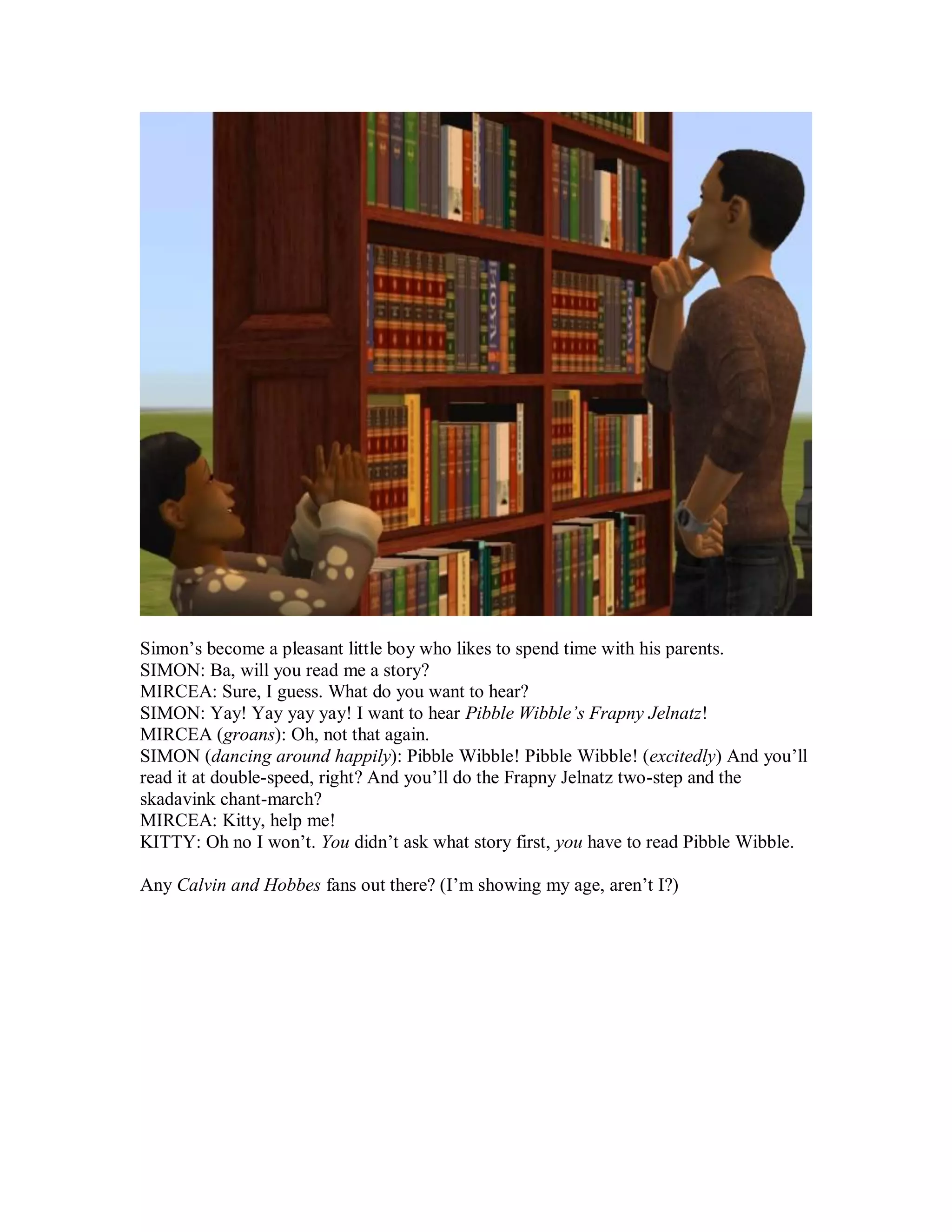 Simon’s become a pleasant little boy who likes to spend time with his parents.
SIMON: Ba, will you read me a story?
MIRCEA: Sure, I guess. What do you want to hear?
SIMON: Yay! Yay yay yay! I want to hear Pibble Wibble’s Frapny Jelnatz!
MIRCEA (groans): Oh, not that again.
SIMON (dancing around happily): Pibble Wibble! Pibble Wibble! (excitedly) And you’ll
read it at double-speed, right? And you’ll do the Frapny Jelnatz two-step and the
skadavink chant-march?
MIRCEA: Kitty, help me!
KITTY: Oh no I won’t. You didn’t ask what story first, you have to read Pibble Wibble.
Any Calvin and Hobbes fans out there? (I’m showing my age, aren’t I?)
 