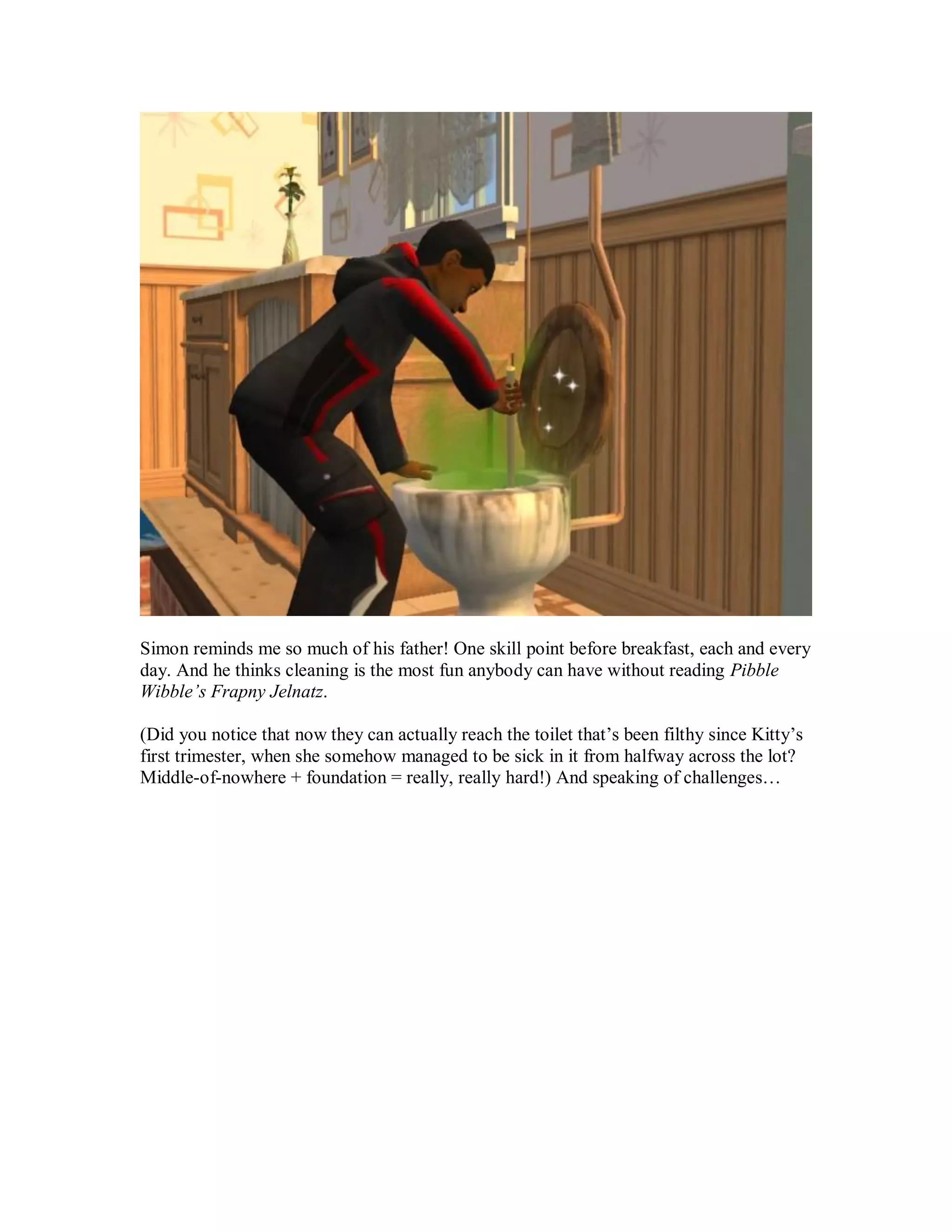 Simon reminds me so much of his father! One skill point before breakfast, each and every
day. And he thinks cleaning is the most fun anybody can have without reading Pibble
Wibble’s Frapny Jelnatz.
(Did you notice that now they can actually reach the toilet that’s been filthy since Kitty’s
first trimester, when she somehow managed to be sick in it from halfway across the lot?
Middle-of-nowhere + foundation = really, really hard!) And speaking of challenges…
 