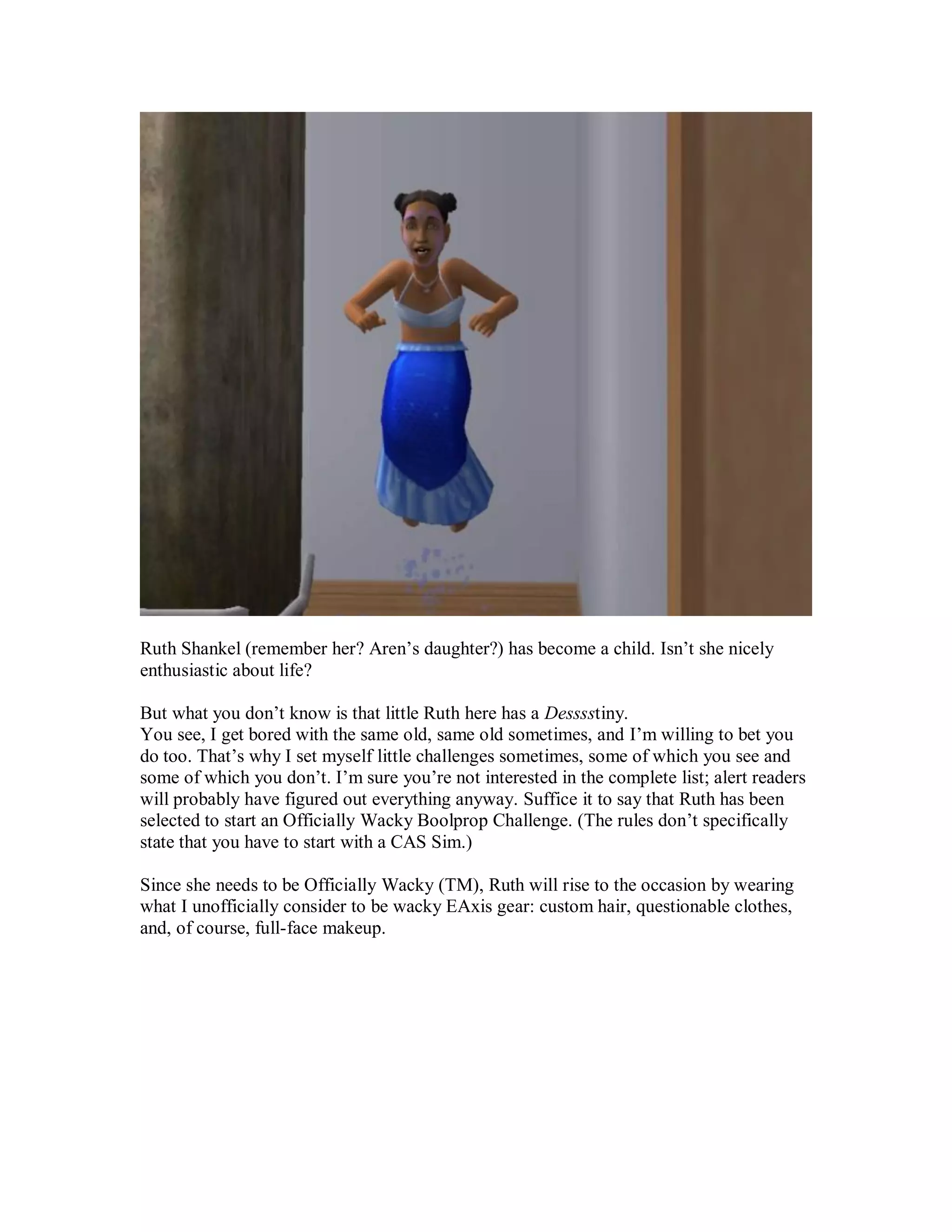 Ruth Shankel (remember her? Aren’s daughter?) has become a child. Isn’t she nicely
enthusiastic about life?
But what you don’t know is that little Ruth here has a Desssstiny.
You see, I get bored with the same old, same old sometimes, and I’m willing to bet you
do too. That’s why I set myself little challenges sometimes, some of which you see and
some of which you don’t. I’m sure you’re not interested in the complete list; alert readers
will probably have figured out everything anyway. Suffice it to say that Ruth has been
selected to start an Officially Wacky Boolprop Challenge. (The rules don’t specifically
state that you have to start with a CAS Sim.)
Since she needs to be Officially Wacky (TM), Ruth will rise to the occasion by wearing
what I unofficially consider to be wacky EAxis gear: custom hair, questionable clothes,
and, of course, full-face makeup.
 