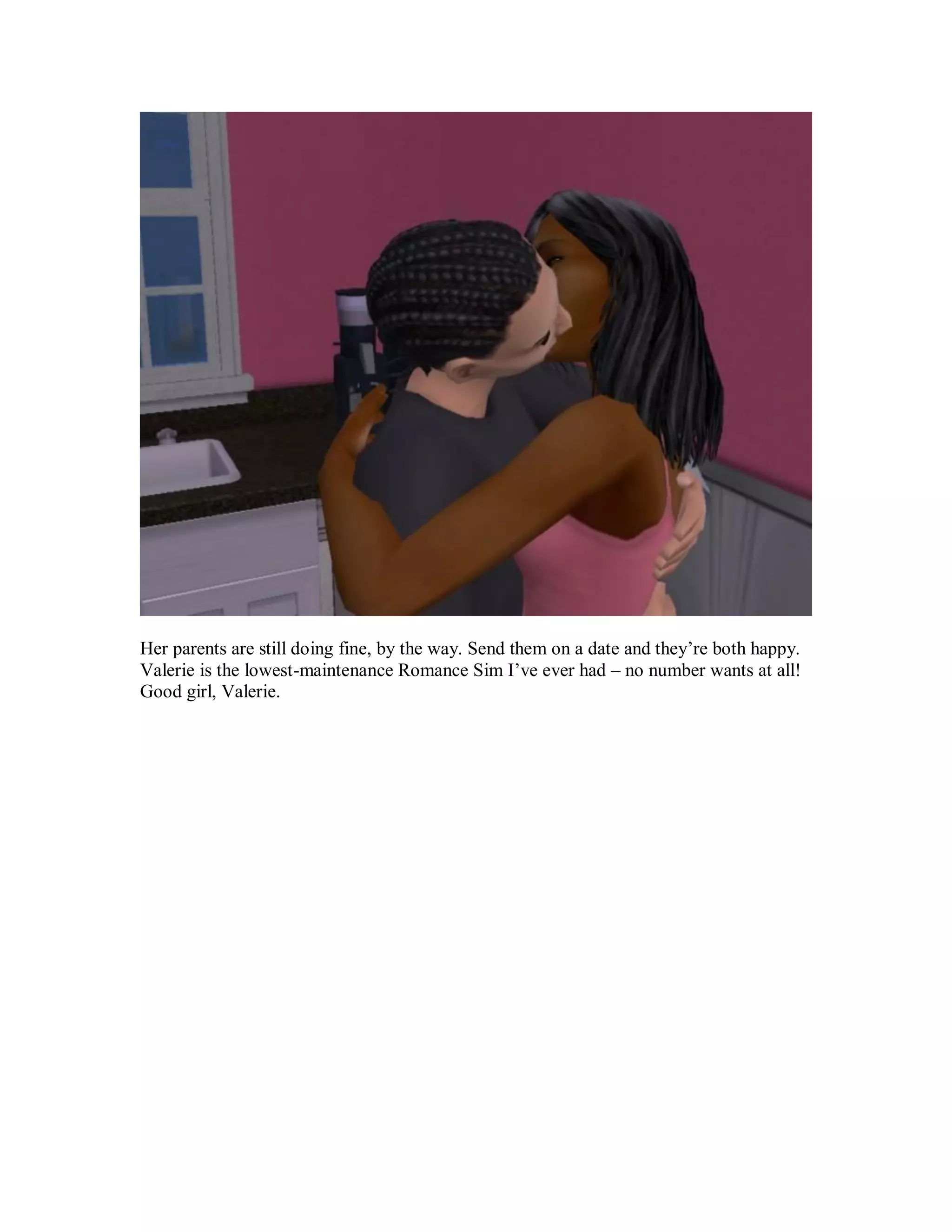 Her parents are still doing fine, by the way. Send them on a date and they’re both happy.
Valerie is the lowest-maintenance Romance Sim I’ve ever had – no number wants at all!
Good girl, Valerie.
 