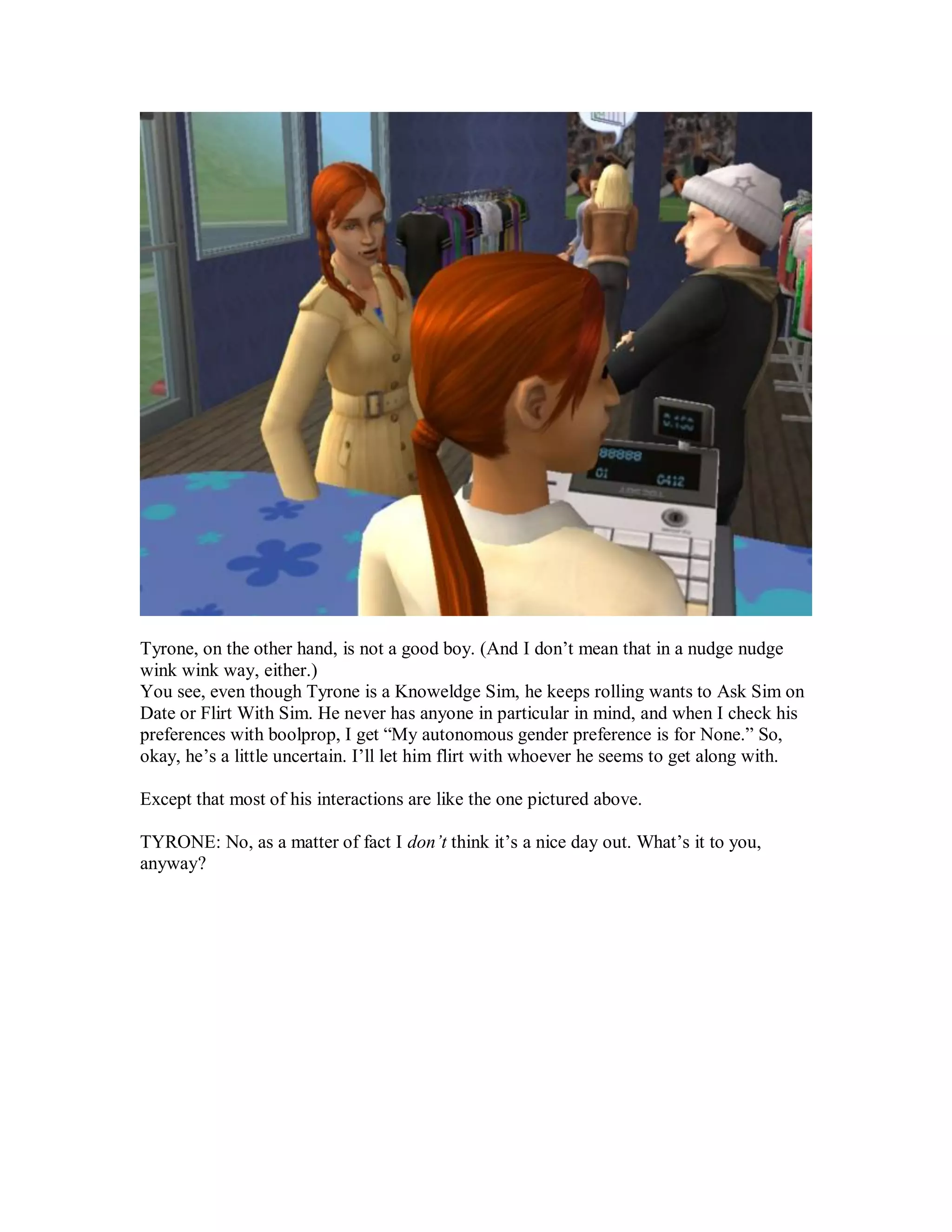 Tyrone, on the other hand, is not a good boy. (And I don’t mean that in a nudge nudge
wink wink way, either.)
You see, even though Tyrone is a Knoweldge Sim, he keeps rolling wants to Ask Sim on
Date or Flirt With Sim. He never has anyone in particular in mind, and when I check his
preferences with boolprop, I get “My autonomous gender preference is for None.” So,
okay, he’s a little uncertain. I’ll let him flirt with whoever he seems to get along with.
Except that most of his interactions are like the one pictured above.
TYRONE: No, as a matter of fact I don’t think it’s a nice day out. What’s it to you,
anyway?
 