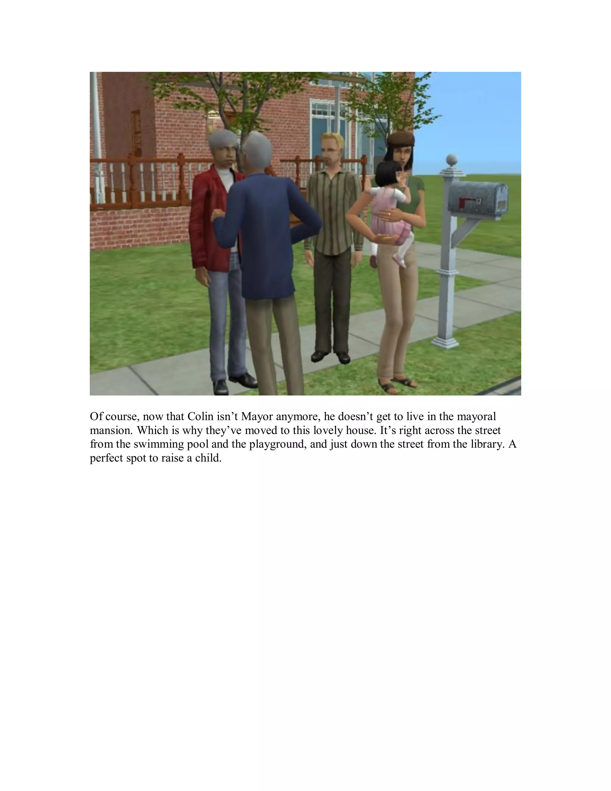 Of course, now that Colin isn’t Mayor anymore, he doesn’t get to live in the mayoral
mansion. Which is why they’ve moved to this lovely house. It’s right across the street
from the swimming pool and the playground, and just down the street from the library. A
perfect spot to raise a child.
 