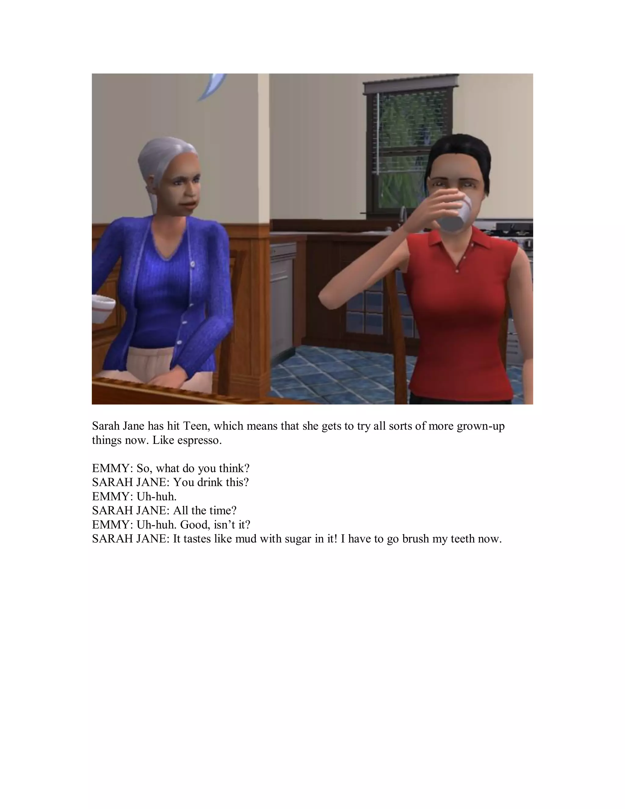 Sarah Jane has hit Teen, which means that she gets to try all sorts of more grown-up
things now. Like espresso.
EMMY: So, what do you think?
SARAH JANE: You drink this?
EMMY: Uh-huh.
SARAH JANE: All the time?
EMMY: Uh-huh. Good, isn’t it?
SARAH JANE: It tastes like mud with sugar in it! I have to go brush my teeth now.
 